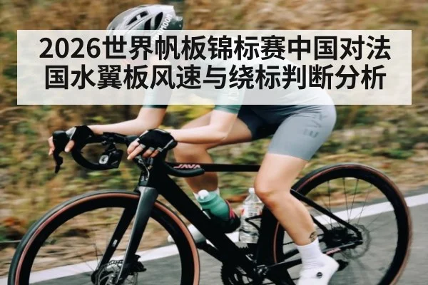 2026世界帆板锦标赛中国对法国水翼板风速与绕标判断分析