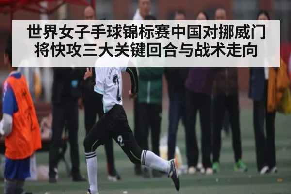 世界女子手球锦标赛中国对挪威门将快攻三大关键回合与战术走向