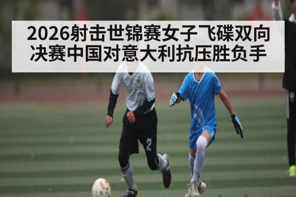 2026射击世锦赛女子飞碟双向决赛中国对意大利抗压胜负手